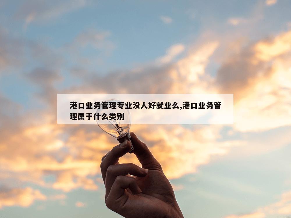 港口业务管理专业没人好就业么,港口业务管理属于什么类别